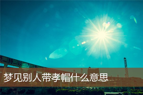 夢見別人帶孝帽什麼意思_周公解夢